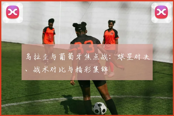 乌拉圭与葡萄牙焦点战：球星对决、战术对比与精彩集锦