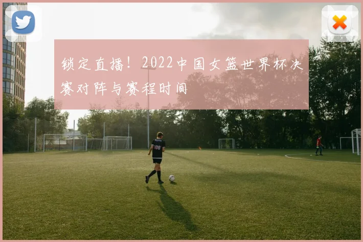 锁定直播！2022中国女篮世界杯决赛对阵与赛程时间