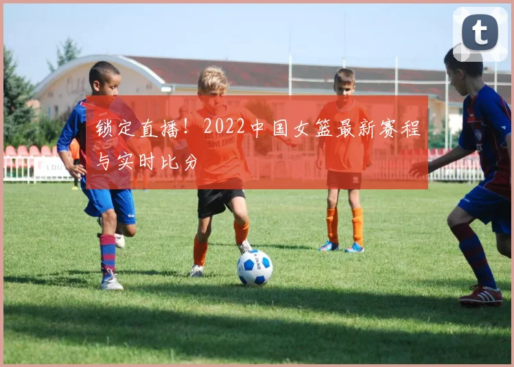 锁定直播！2022中国女篮最新赛程与实时比分