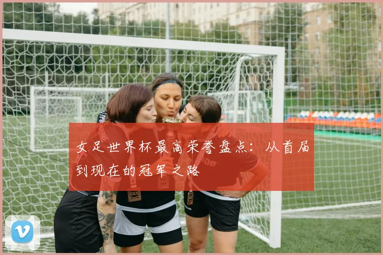 女足世界杯最高荣誉盘点：从首届到现在的冠军之路