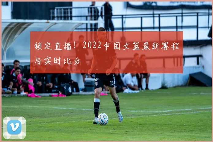锁定直播！2022中国女篮最新赛程与实时比分